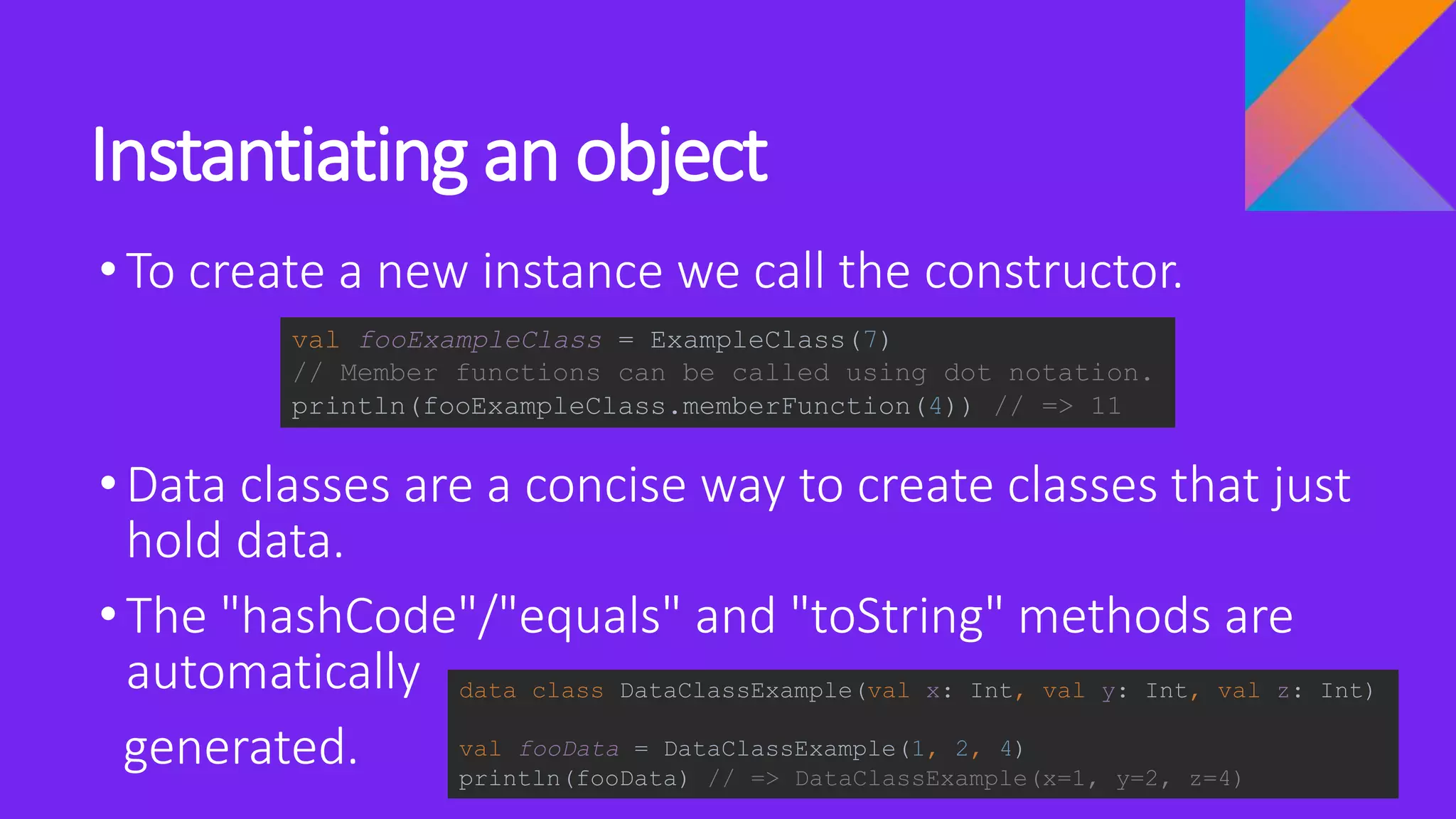 Instantiating an object
•To create a new instance we call the constructor.
•Data classes are a concise way to create classes that just
hold data.
•The "hashCode"/"equals" and "toString" methods are
automatically
generated.
val fooExampleClass = ExampleClass(7)
// Member functions can be called using dot notation.
println(fooExampleClass.memberFunction(4)) // => 11
data class DataClassExample(val x: Int, val y: Int, val z: Int)
val fooData = DataClassExample(1, 2, 4)
println(fooData) // => DataClassExample(x=1, y=2, z=4)
 