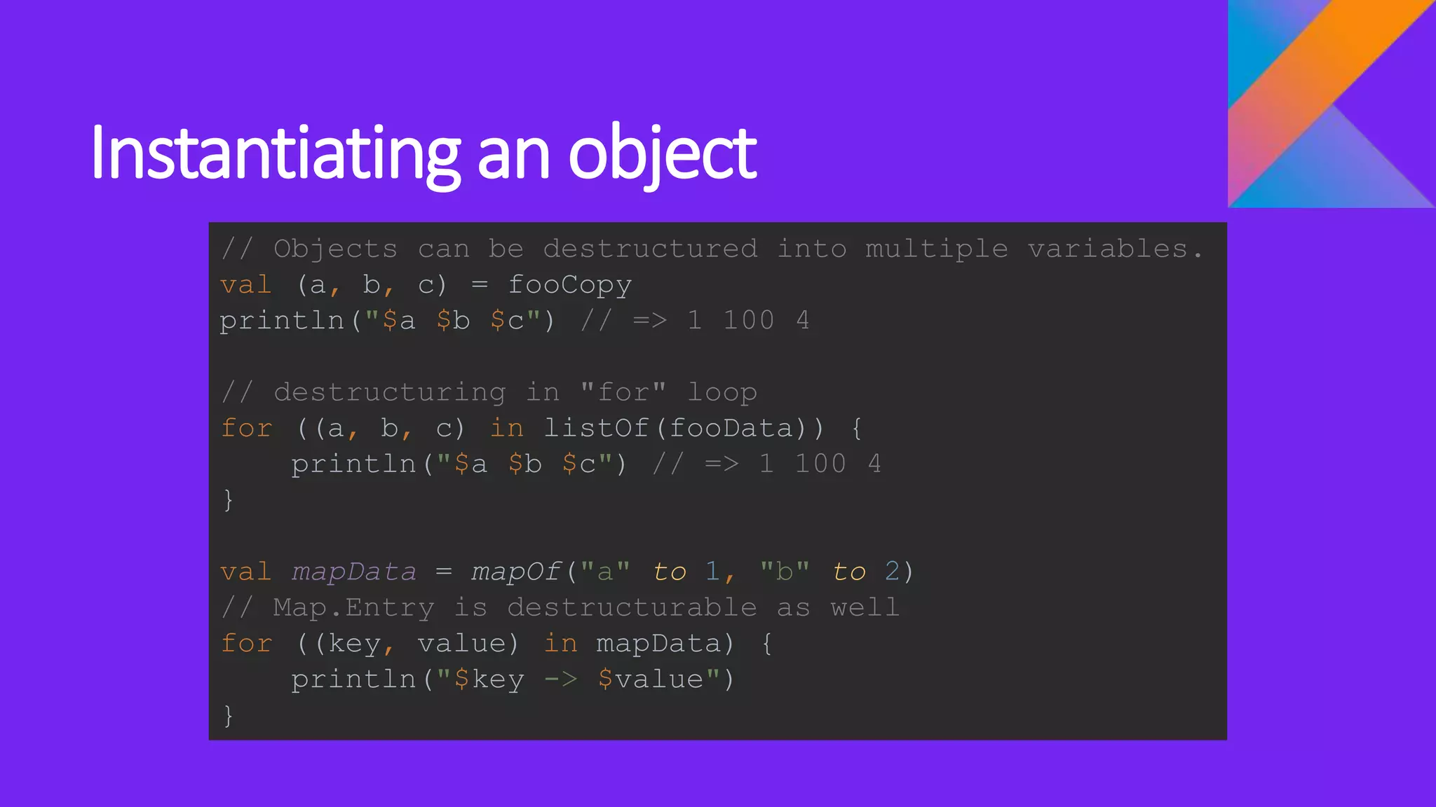 Instantiating an object
// Objects can be destructured into multiple variables.
val (a, b, c) = fooCopy
println("$a $b $c") // => 1 100 4
// destructuring in "for" loop
for ((a, b, c) in listOf(fooData)) {
println("$a $b $c") // => 1 100 4
}
val mapData = mapOf("a" to 1, "b" to 2)
// Map.Entry is destructurable as well
for ((key, value) in mapData) {
println("$key -> $value")
}
 