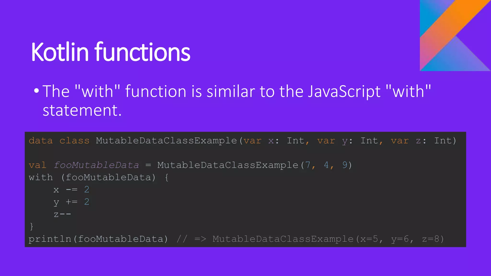 Kotlin functions
•The "with" function is similar to the JavaScript "with"
statement.
data class MutableDataClassExample(var x: Int, var y: Int, var z: Int)
val fooMutableData = MutableDataClassExample(7, 4, 9)
with (fooMutableData) {
x -= 2
y += 2
z--
}
println(fooMutableData) // => MutableDataClassExample(x=5, y=6, z=8)
 
