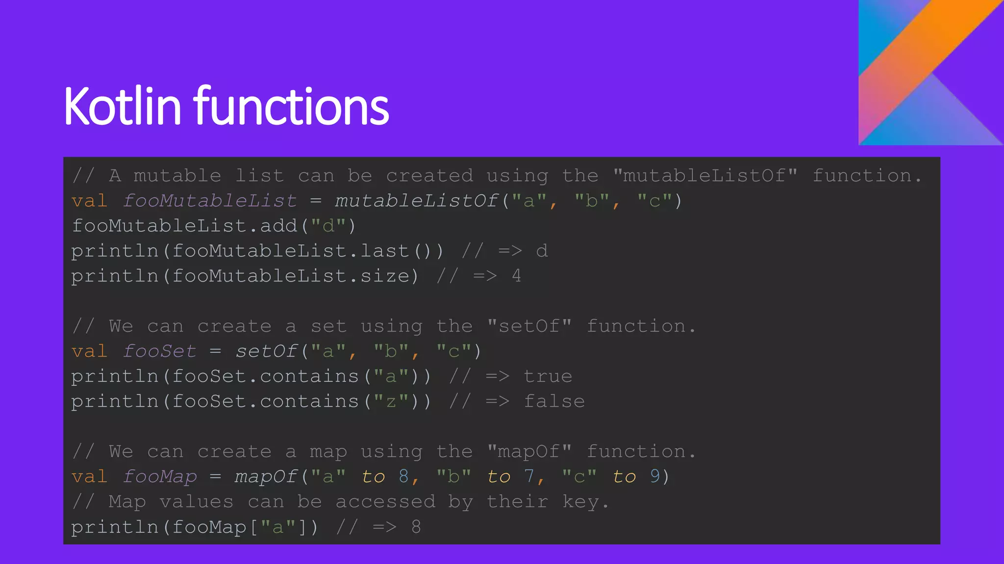 Kotlin functions
// A mutable list can be created using the "mutableListOf" function.
val fooMutableList = mutableListOf("a", "b", "c")
fooMutableList.add("d")
println(fooMutableList.last()) // => d
println(fooMutableList.size) // => 4
// We can create a set using the "setOf" function.
val fooSet = setOf("a", "b", "c")
println(fooSet.contains("a")) // => true
println(fooSet.contains("z")) // => false
// We can create a map using the "mapOf" function.
val fooMap = mapOf("a" to 8, "b" to 7, "c" to 9)
// Map values can be accessed by their key.
println(fooMap["a"]) // => 8
 