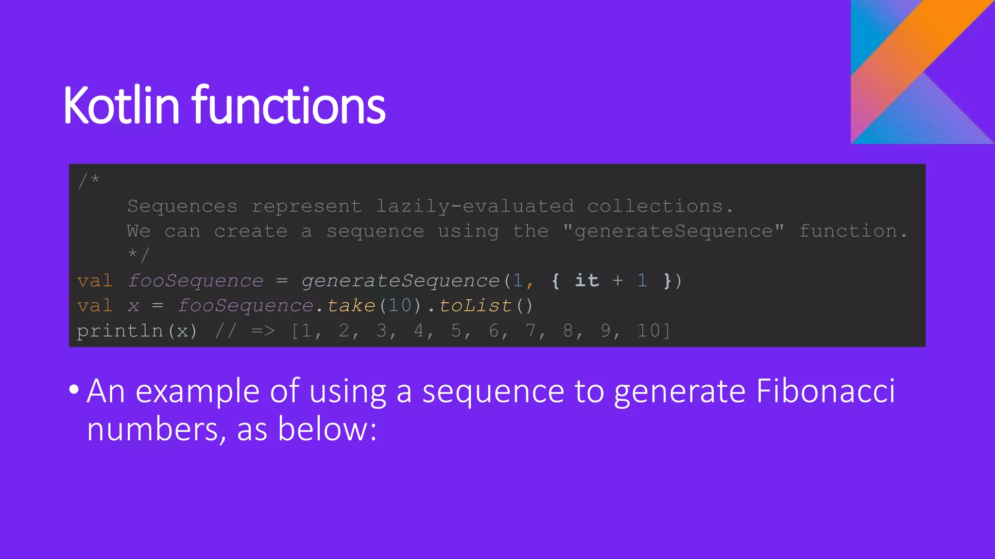 Kotlin functions
•An example of using a sequence to generate Fibonacci
numbers, as below:
/*
Sequences represent lazily-evaluated collections.
We can create a sequence using the "generateSequence" function.
*/
val fooSequence = generateSequence(1, { it + 1 })
val x = fooSequence.take(10).toList()
println(x) // => [1, 2, 3, 4, 5, 6, 7, 8, 9, 10]
 