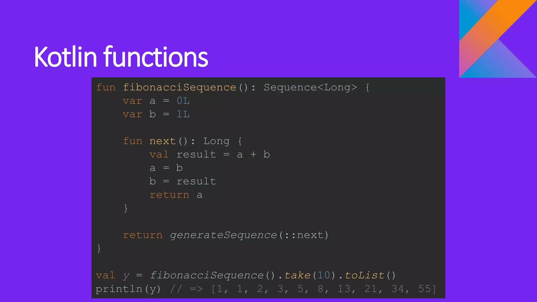 Kotlin functions
fun fibonacciSequence(): Sequence<Long> {
var a = 0L
var b = 1L
fun next(): Long {
val result = a + b
a = b
b = result
return a
}
return generateSequence(::next)
}
val y = fibonacciSequence().take(10).toList()
println(y) // => [1, 1, 2, 3, 5, 8, 13, 21, 34, 55]
 