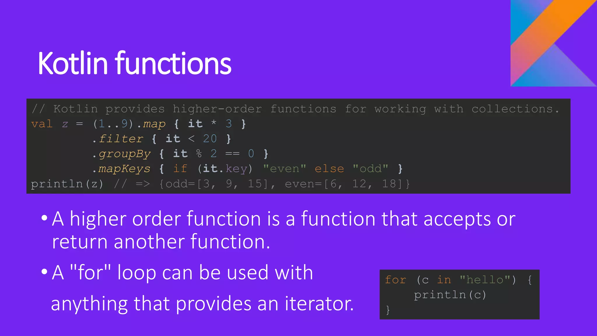 Kotlin functions
•A higher order function is a function that accepts or
return another function.
•A "for" loop can be used with
anything that provides an iterator.
// Kotlin provides higher-order functions for working with collections.
val z = (1..9).map { it * 3 }
.filter { it < 20 }
.groupBy { it % 2 == 0 }
.mapKeys { if (it.key) "even" else "odd" }
println(z) // => {odd=[3, 9, 15], even=[6, 12, 18]}
for (c in "hello") {
println(c)
}
 