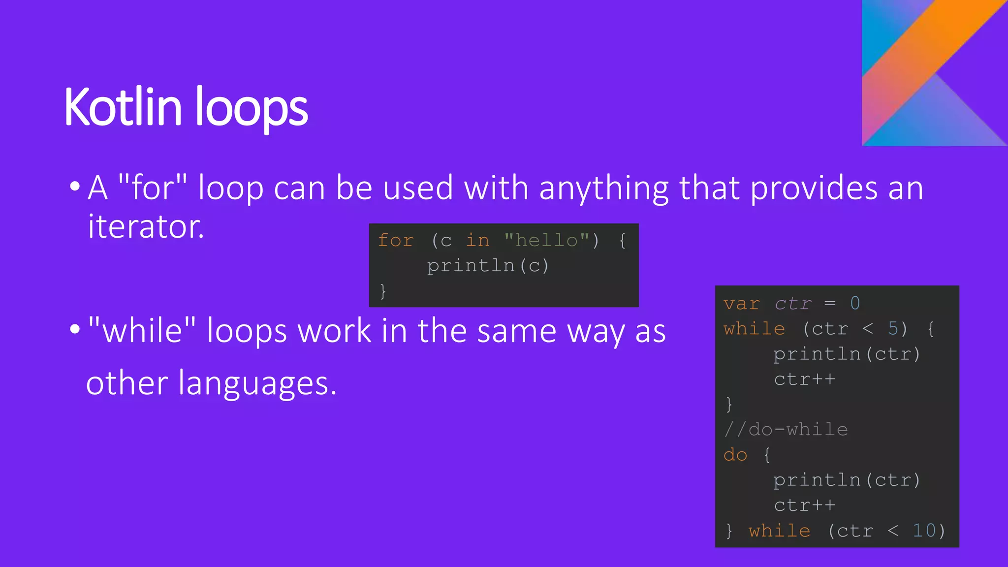 Kotlin loops
•A "for" loop can be used with anything that provides an
iterator.
•"while" loops work in the same way as
other languages.
for (c in "hello") {
println(c)
}
var ctr = 0
while (ctr < 5) {
println(ctr)
ctr++
}
//do-while
do {
println(ctr)
ctr++
} while (ctr < 10)
 