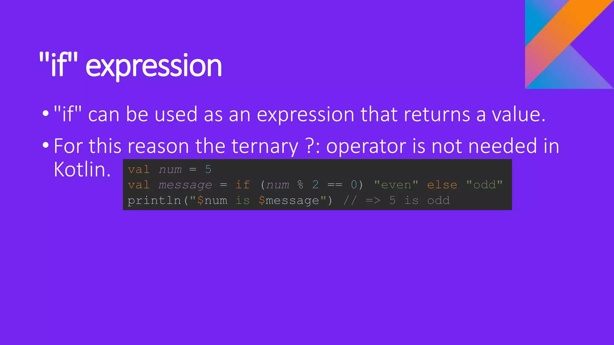 "if" expression
•"if" can be used as an expression that returns a value.
•For this reason the ternary ?: operator is not needed in
Kotlin. val num = 5
val message = if (num % 2 == 0) "even" else "odd"
println("$num is $message") // => 5 is odd
 