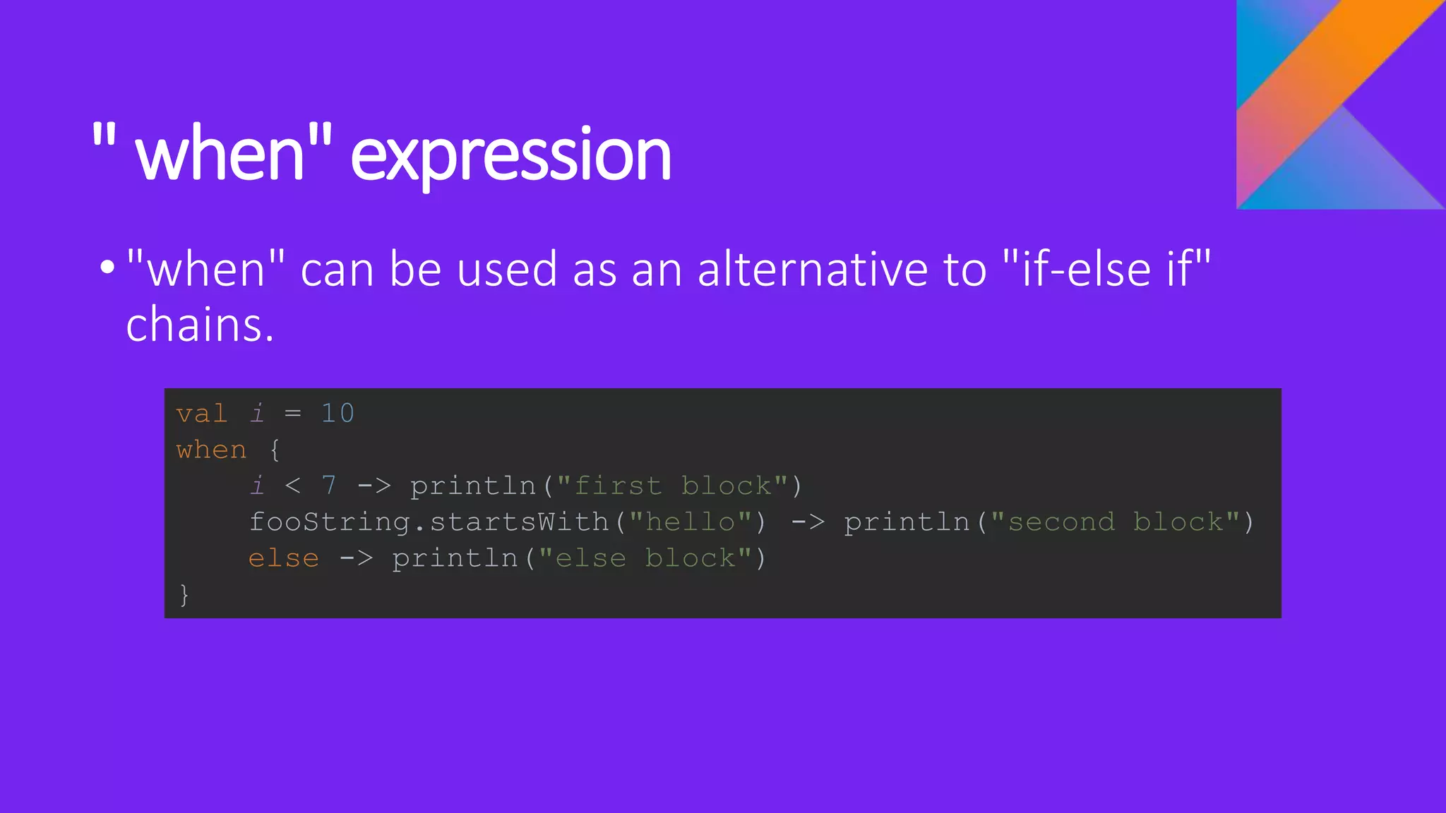" when" expression
•"when" can be used as an alternative to "if-else if"
chains.
val i = 10
when {
i < 7 -> println("first block")
fooString.startsWith("hello") -> println("second block")
else -> println("else block")
}
 