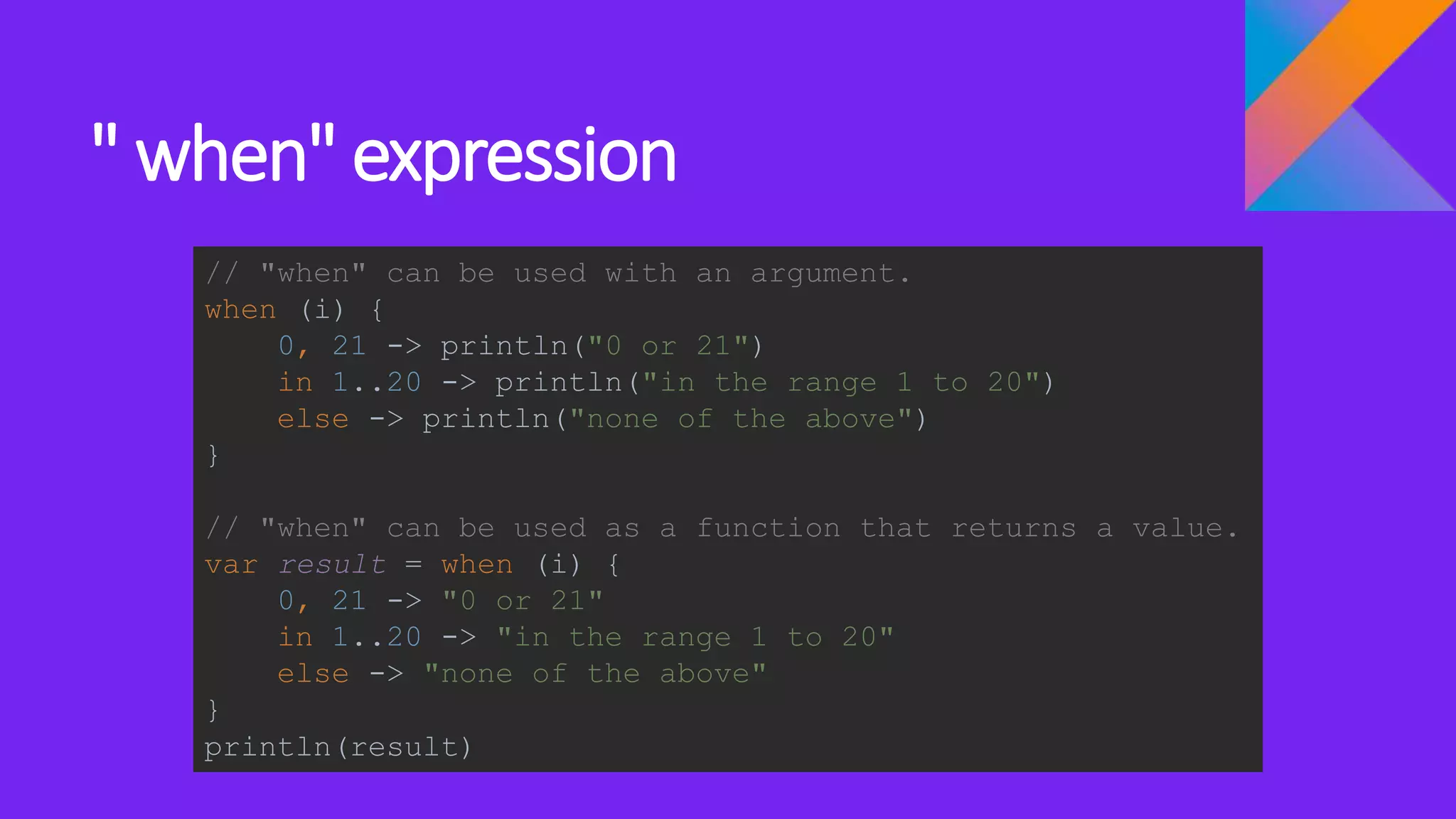 " when" expression
// "when" can be used with an argument.
when (i) {
0, 21 -> println("0 or 21")
in 1..20 -> println("in the range 1 to 20")
else -> println("none of the above")
}
// "when" can be used as a function that returns a value.
var result = when (i) {
0, 21 -> "0 or 21"
in 1..20 -> "in the range 1 to 20"
else -> "none of the above"
}
println(result)
 