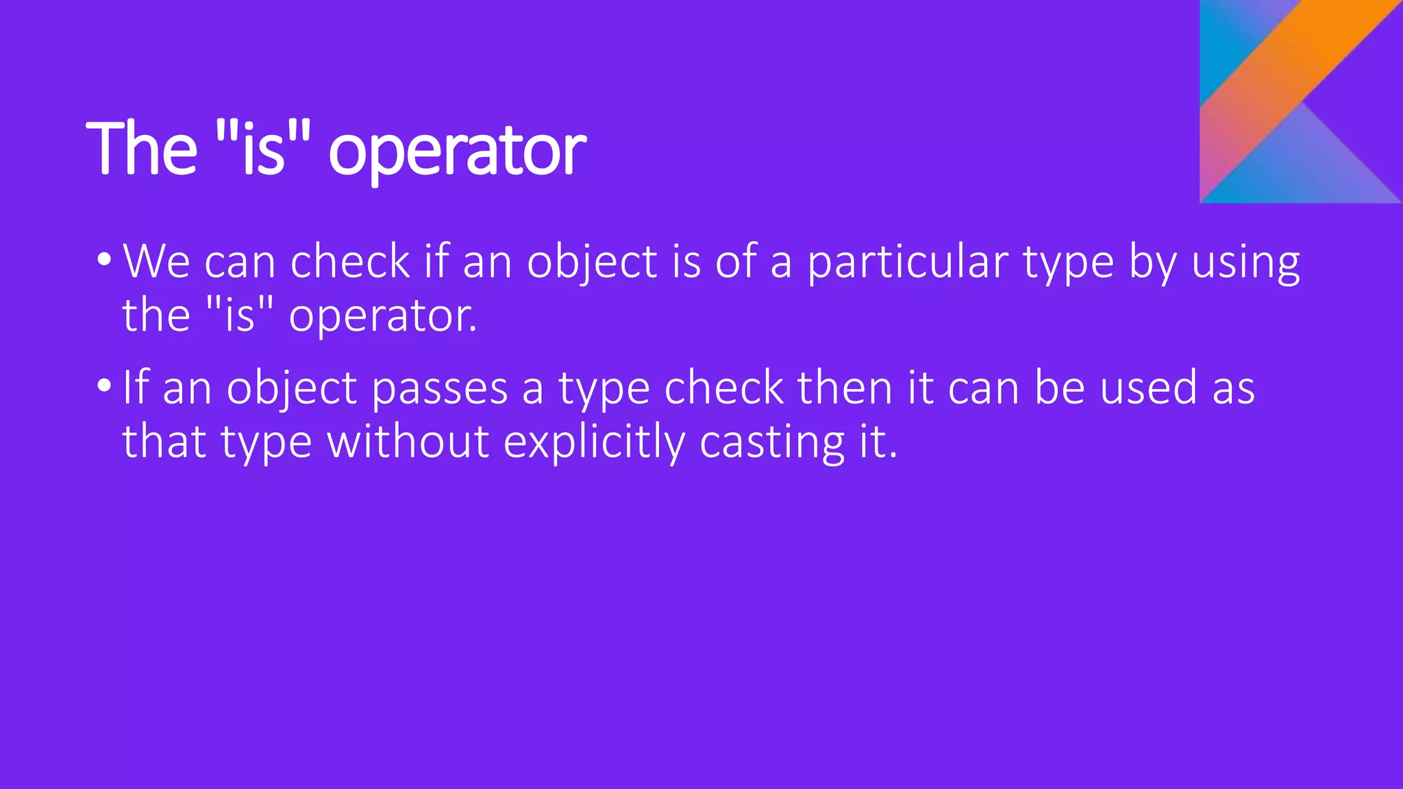 The "is" operator
•We can check if an object is of a particular type by using
the "is" operator.
•If an object passes a type check then it can be used as
that type without explicitly casting it.
 