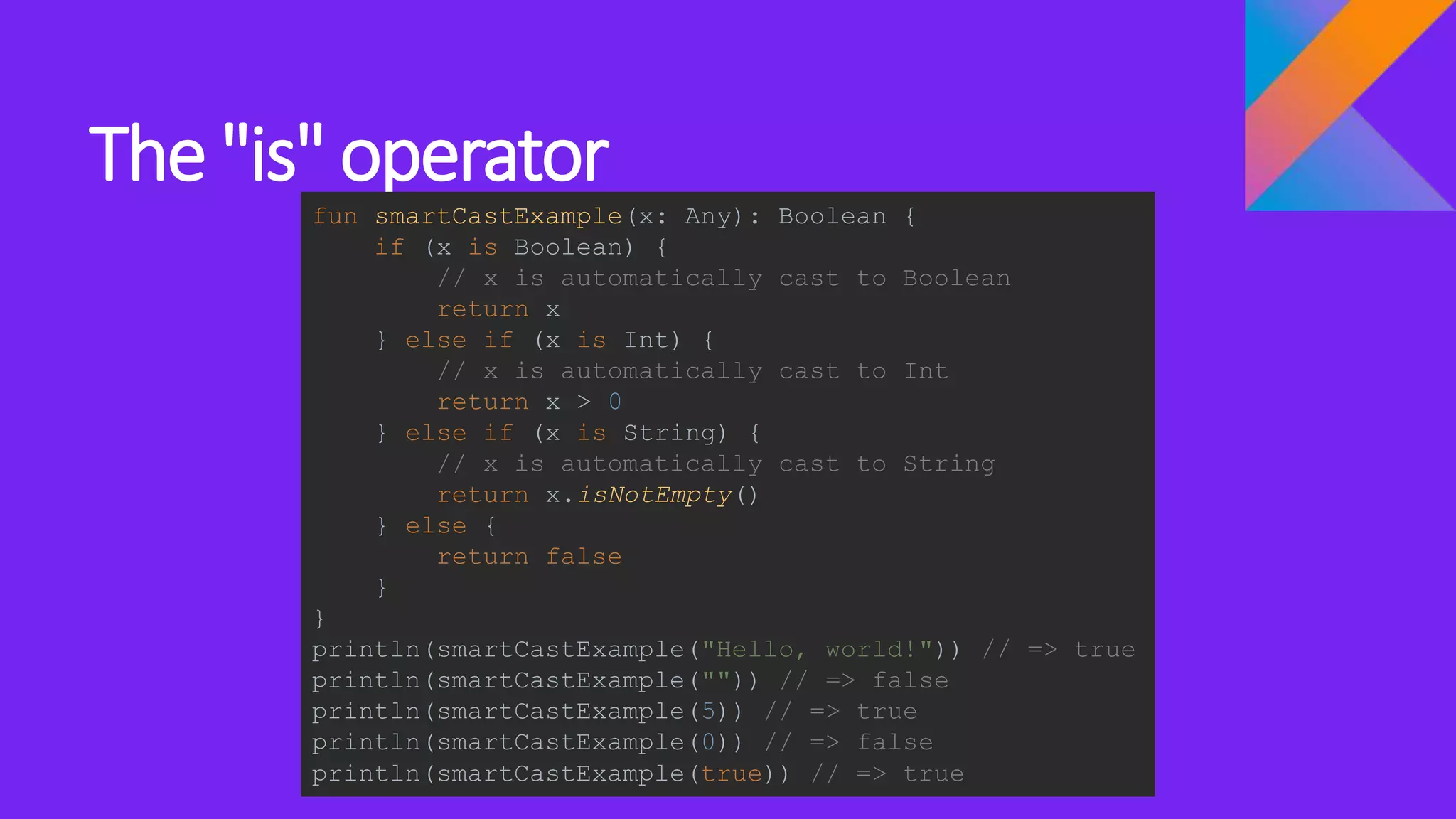 The "is" operator
fun smartCastExample(x: Any): Boolean {
if (x is Boolean) {
// x is automatically cast to Boolean
return x
} else if (x is Int) {
// x is automatically cast to Int
return x > 0
} else if (x is String) {
// x is automatically cast to String
return x.isNotEmpty()
} else {
return false
}
}
println(smartCastExample("Hello, world!")) // => true
println(smartCastExample("")) // => false
println(smartCastExample(5)) // => true
println(smartCastExample(0)) // => false
println(smartCastExample(true)) // => true
 