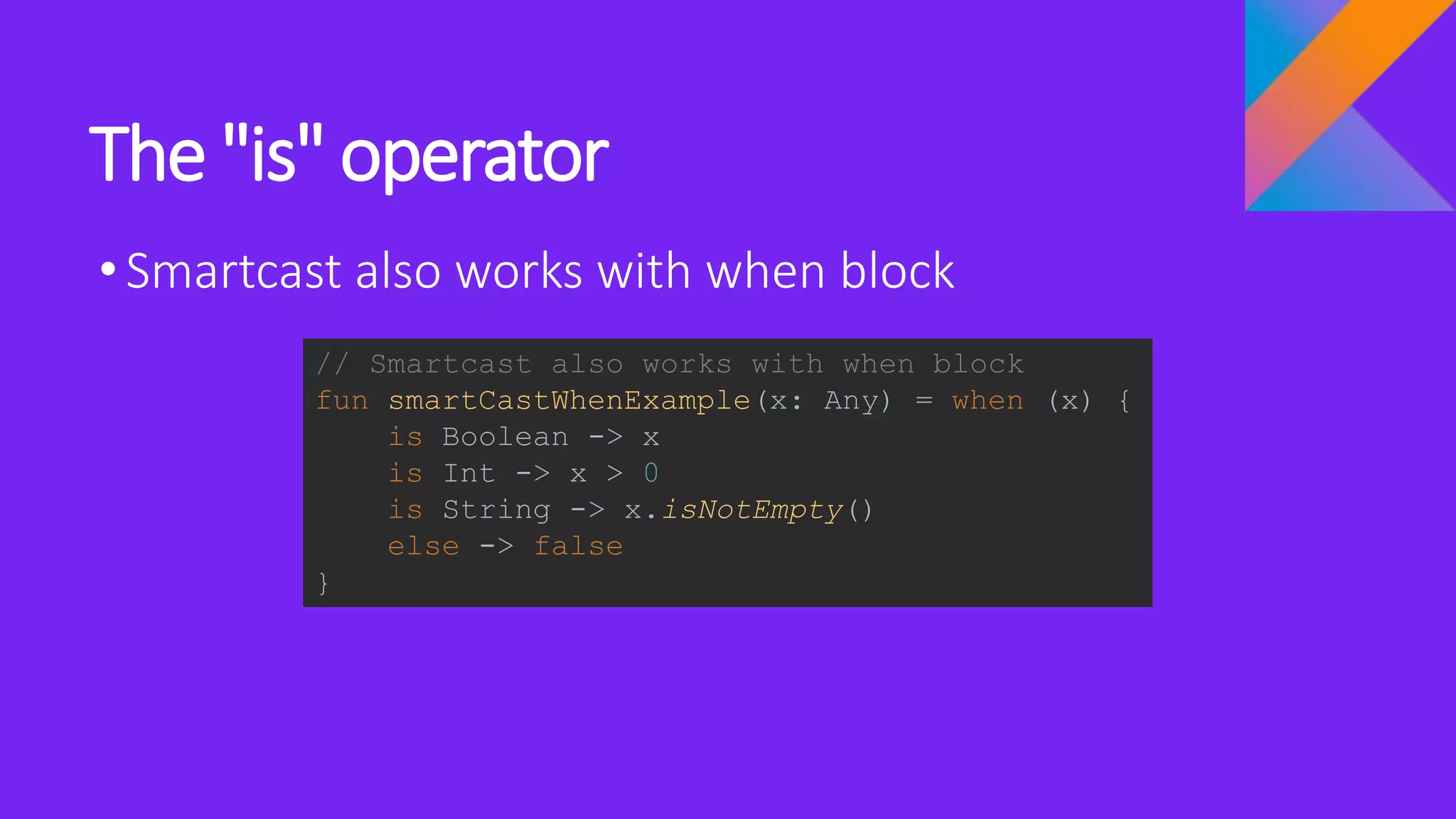 The "is" operator
•Smartcast also works with when block
// Smartcast also works with when block
fun smartCastWhenExample(x: Any) = when (x) {
is Boolean -> x
is Int -> x > 0
is String -> x.isNotEmpty()
else -> false
}
 