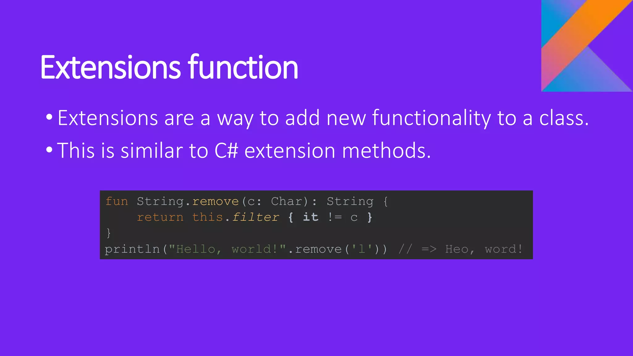 Extensions function
•Extensions are a way to add new functionality to a class.
•This is similar to C# extension methods.
fun String.remove(c: Char): String {
return this.filter { it != c }
}
println("Hello, world!".remove('l')) // => Heo, word!
 