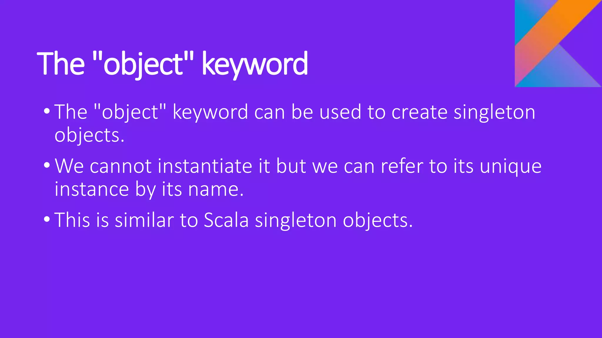 The "object" keyword
•The "object" keyword can be used to create singleton
objects.
•We cannot instantiate it but we can refer to its unique
instance by its name.
•This is similar to Scala singleton objects.
 