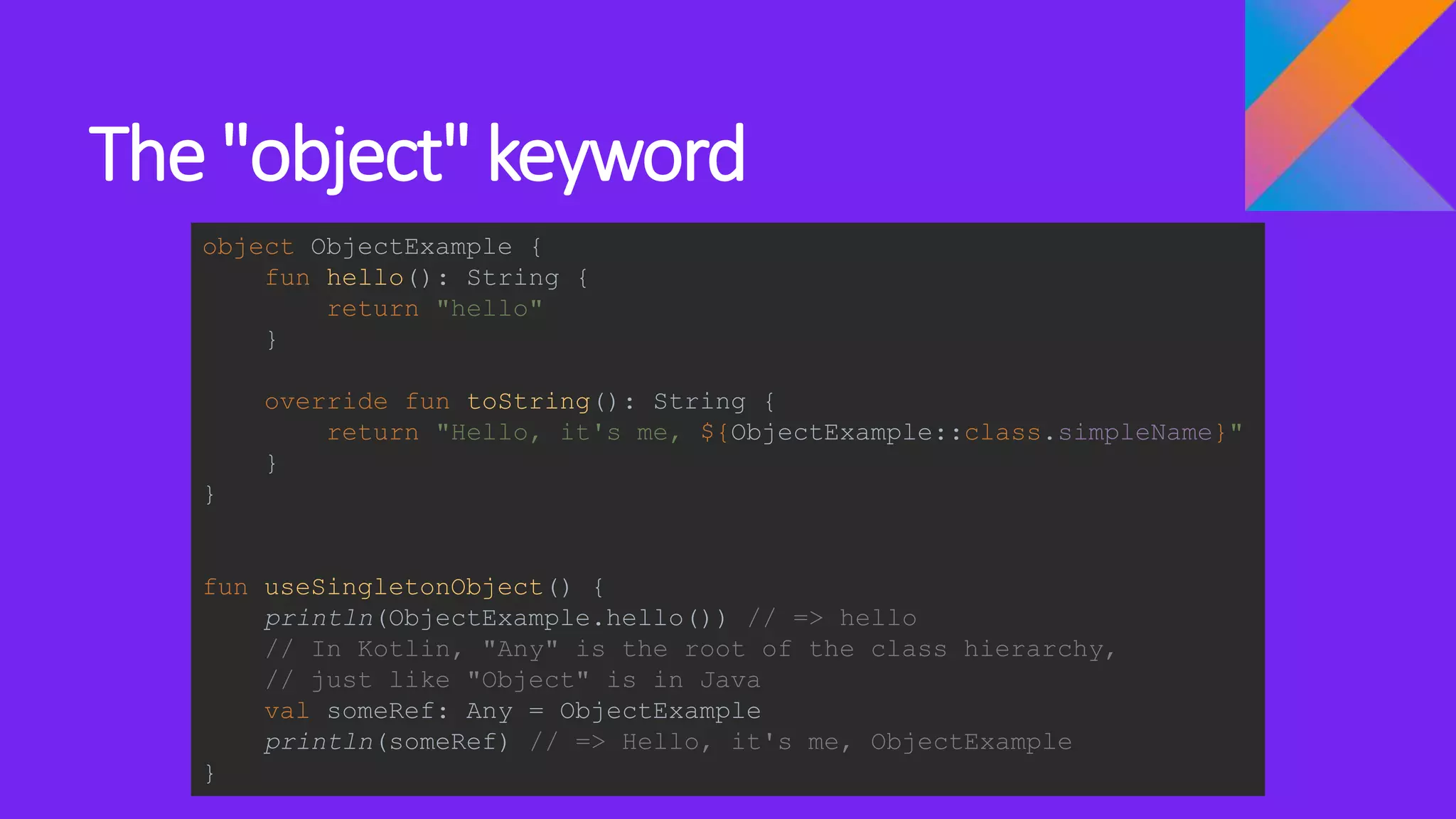 The "object" keyword
object ObjectExample {
fun hello(): String {
return "hello"
}
override fun toString(): String {
return "Hello, it's me, ${ObjectExample::class.simpleName}"
}
}
fun useSingletonObject() {
println(ObjectExample.hello()) // => hello
// In Kotlin, "Any" is the root of the class hierarchy,
// just like "Object" is in Java
val someRef: Any = ObjectExample
println(someRef) // => Hello, it's me, ObjectExample
}
 