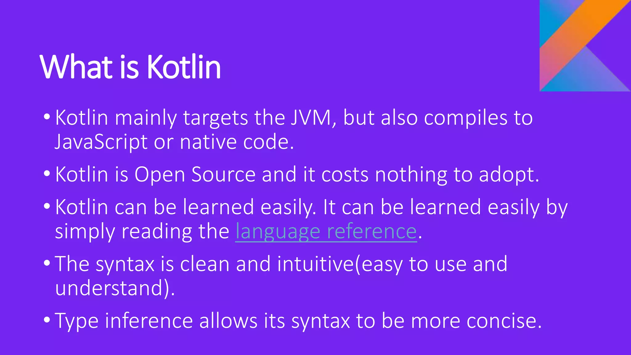 What is Kotlin
•Kotlin mainly targets the JVM, but also compiles to
JavaScript or native code.
•Kotlin is Open Source and it costs nothing to adopt.
•Kotlin can be learned easily. It can be learned easily by
simply reading the language reference.
•The syntax is clean and intuitive(easy to use and
understand).
•Type inference allows its syntax to be more concise.
 
