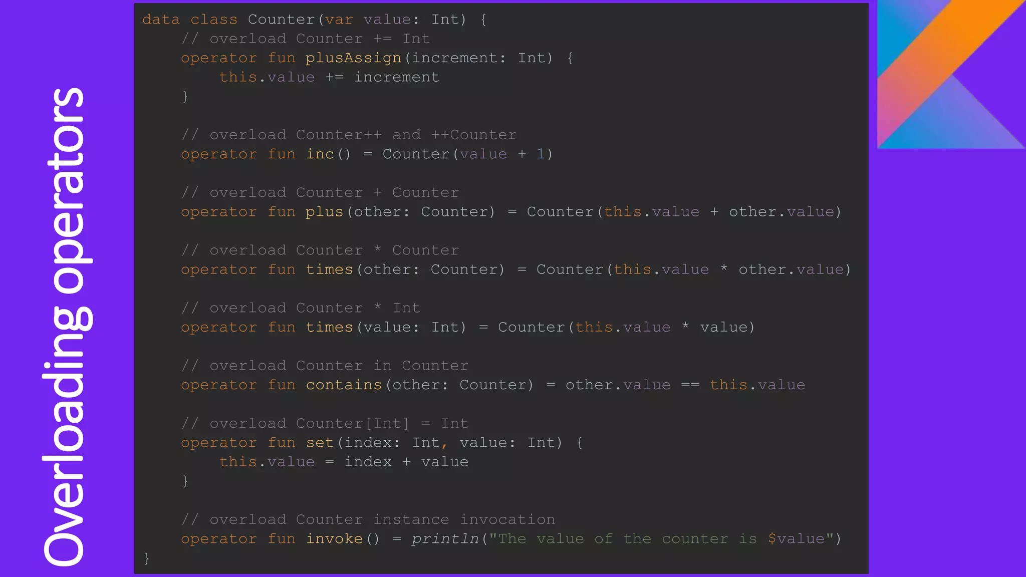 Overloadingoperators
data class Counter(var value: Int) {
// overload Counter += Int
operator fun plusAssign(increment: Int) {
this.value += increment
}
// overload Counter++ and ++Counter
operator fun inc() = Counter(value + 1)
// overload Counter + Counter
operator fun plus(other: Counter) = Counter(this.value + other.value)
// overload Counter * Counter
operator fun times(other: Counter) = Counter(this.value * other.value)
// overload Counter * Int
operator fun times(value: Int) = Counter(this.value * value)
// overload Counter in Counter
operator fun contains(other: Counter) = other.value == this.value
// overload Counter[Int] = Int
operator fun set(index: Int, value: Int) {
this.value = index + value
}
// overload Counter instance invocation
operator fun invoke() = println("The value of the counter is $value")
}
 