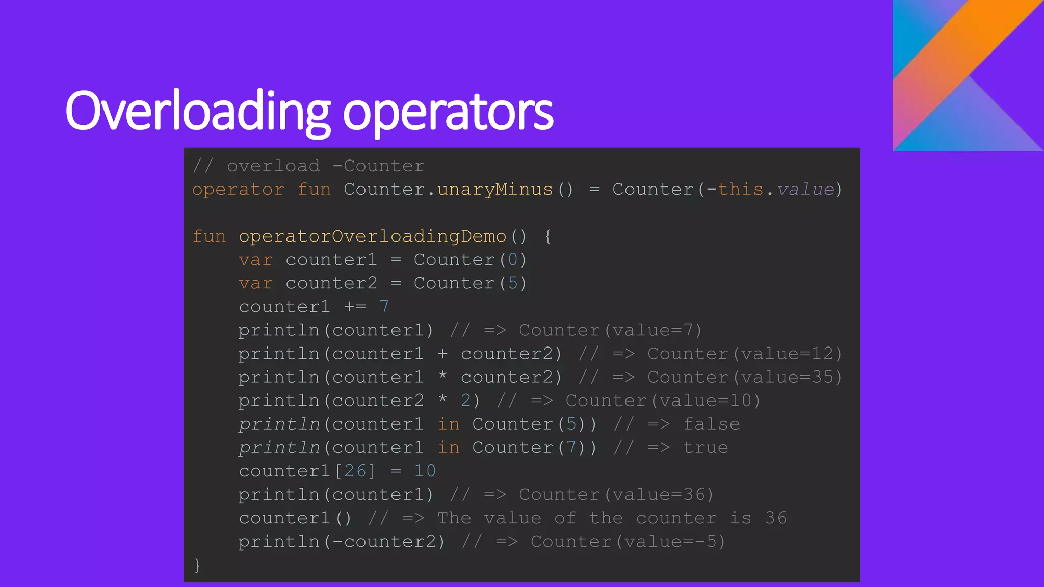 Overloading operators
// overload -Counter
operator fun Counter.unaryMinus() = Counter(-this.value)
fun operatorOverloadingDemo() {
var counter1 = Counter(0)
var counter2 = Counter(5)
counter1 += 7
println(counter1) // => Counter(value=7)
println(counter1 + counter2) // => Counter(value=12)
println(counter1 * counter2) // => Counter(value=35)
println(counter2 * 2) // => Counter(value=10)
println(counter1 in Counter(5)) // => false
println(counter1 in Counter(7)) // => true
counter1[26] = 10
println(counter1) // => Counter(value=36)
counter1() // => The value of the counter is 36
println(-counter2) // => Counter(value=-5)
}
 