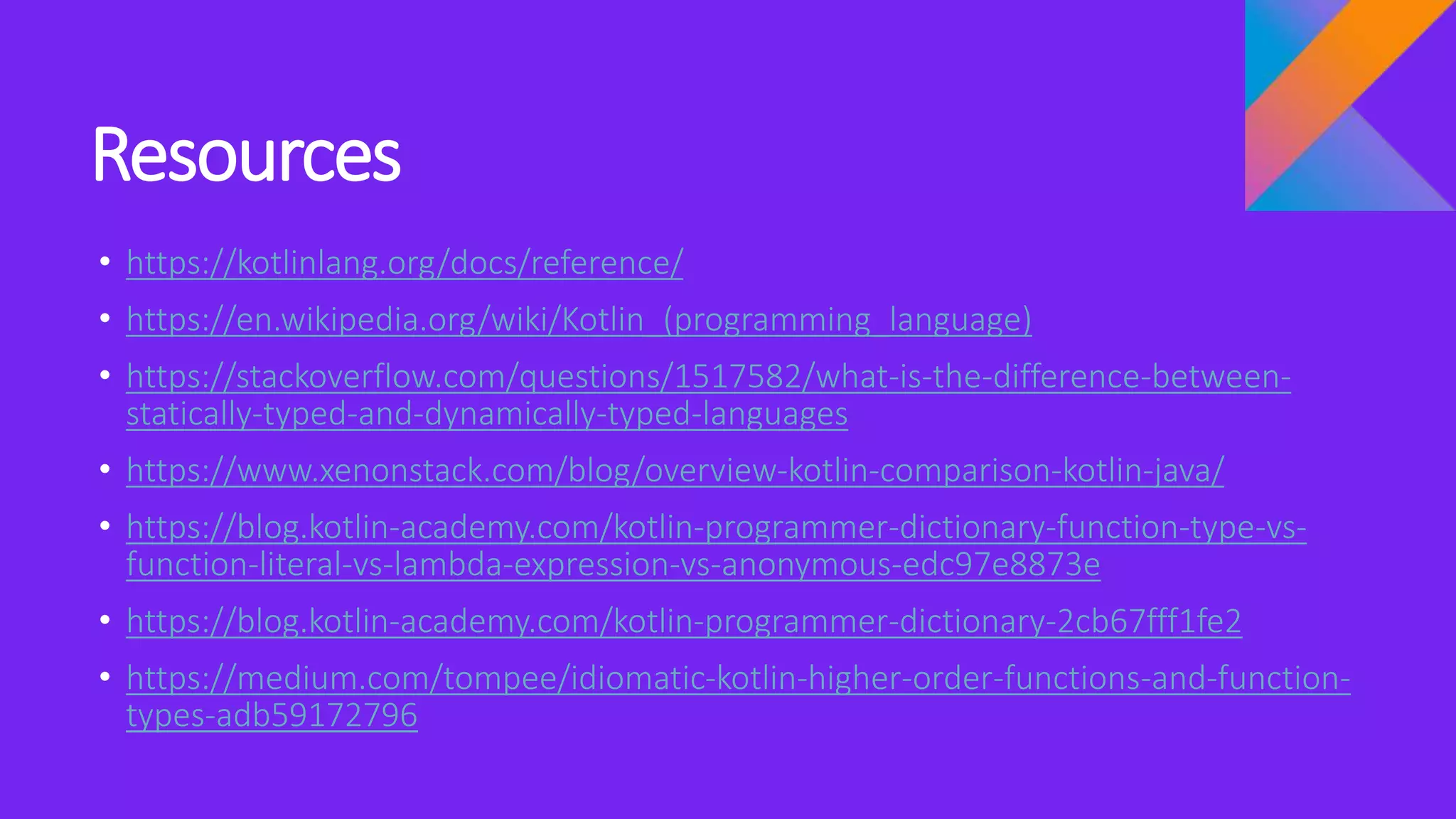 Resources
• https://kotlinlang.org/docs/reference/
• https://en.wikipedia.org/wiki/Kotlin_(programming_language)
• https://stackoverflow.com/questions/1517582/what-is-the-difference-between-
statically-typed-and-dynamically-typed-languages
• https://www.xenonstack.com/blog/overview-kotlin-comparison-kotlin-java/
• https://blog.kotlin-academy.com/kotlin-programmer-dictionary-function-type-vs-
function-literal-vs-lambda-expression-vs-anonymous-edc97e8873e
• https://blog.kotlin-academy.com/kotlin-programmer-dictionary-2cb67fff1fe2
• https://medium.com/tompee/idiomatic-kotlin-higher-order-functions-and-function-
types-adb59172796
 