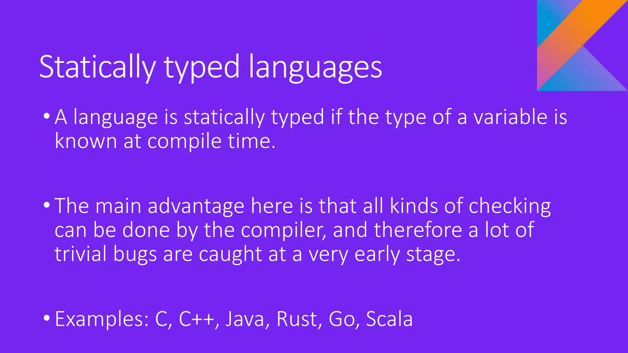 Statically typed languages
•A language is statically typed if the type of a variable is
known at compile time.
•The main advantage here is that all kinds of checking
can be done by the compiler, and therefore a lot of
trivial bugs are caught at a very early stage.
•Examples: C, C++, Java, Rust, Go, Scala
 