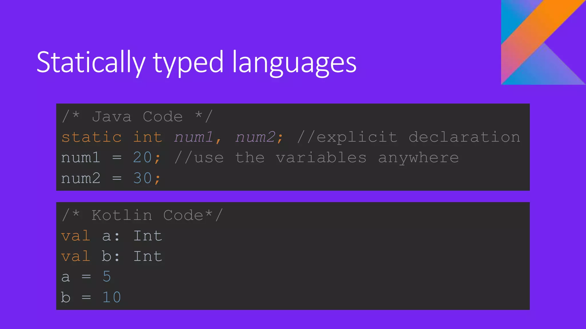 Statically typed languages
/* Java Code */
static int num1, num2; //explicit declaration
num1 = 20; //use the variables anywhere
num2 = 30;
/* Kotlin Code*/
val a: Int
val b: Int
a = 5
b = 10
 