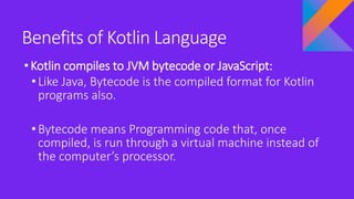 Benefits of Kotlin Language
•Kotlin compiles to JVM bytecode or JavaScript:
• Like Java, Bytecode is the compiled format for Kotlin
programs also.
• Bytecode means Programming code that, once
compiled, is run through a virtual machine instead of
the computer’s processor.
 