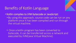 Benefits of Kotlin Language
•Kotlin compiles to JVM bytecode or JavaScript:
• By using this approach, source code can be run on any
platform once it has been compiled and run through
the virtual machine.
• Once a kotlin program has been converted to
bytecode, it can be transferred across a network and
executed by JVM(Java Virtual Machine).
 