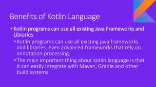 Benefits of Kotlin Language
•Kotlin programs can use all existing Java Frameworks and
Libraries:
• Kotlin programs can use all existing java frameworks
and libraries, even advanced frameworks that rely on
annotation processing.
• The main important thing about kotlin language is that
it can easily integrate with Maven, Gradle and other
build systems.
 