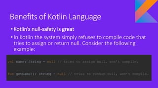 Benefits of Kotlin Language
•Kotlin’s null-safety is great
•In Kotlin the system simply refuses to compile code that
tries to assign or return null. Consider the following
example:
val name: String = null // tries to assign null, won’t compile.
fun getName(): String = null // tries to return null, won’t compile.
 
