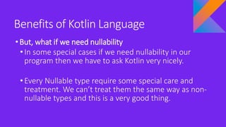 Benefits of Kotlin Language
•But, what if we need nullability
• In some special cases if we need nullability in our
program then we have to ask Kotlin very nicely.
• Every Nullable type require some special care and
treatment. We can’t treat them the same way as non-
nullable types and this is a very good thing.
 
