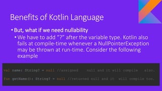Benefits of Kotlin Language
•But, what if we need nullability
• We have to add “?” after the variable type. Kotlin also
fails at compile-time whenever a NullPointerException
may be thrown at run-time. Consider the following
example
val name: String? = null //assigned null and it will compile also.
fun getName(): String? = null //returned null and it will compile too.
 