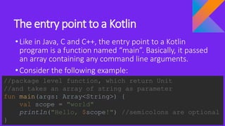 The entry point to a Kotlin
•Like in Java, C and C++, the entry point to a Kotlin
program is a function named “main”. Basically, it passed
an array containing any command line arguments.
•Consider the following example:
//package level function, which return Unit
//and takes an array of string as parameter
fun main(args: Array<String>) {
val scope = "world"
println("Hello, $scope!") //semicolons are optional
}
 