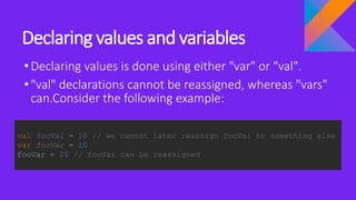 Declaring values and variables
•Declaring values is done using either "var" or "val".
•"val" declarations cannot be reassigned, whereas "vars"
can.Consider the following example:
val fooVal = 10 // we cannot later reassign fooVal to something else
var fooVar = 10
fooVar = 20 // fooVar can be reassigned
 