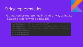 String representation
•Strings can be represented in a similar way as in Java.
Escaping is done with a backslash.
val fooString = "My String Is Here!"
val barString = "Printing on a new line?nNo Problem!"
val bazString = "Do you want to add a tab?tNo Problem!"
println(fooString)
println(barString)
println(bazString)
 