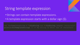String template expression
•Strings can contain template expressions.
•A template expression starts with a dollar sign ($).
val fooTemplateString = "$fooString has ${fooString.length} characters"
println(fooTemplateString) // => My String Is Here! has 18 characters
 