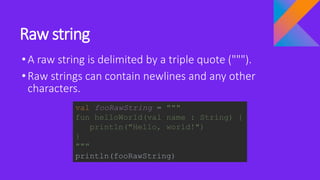 Raw string
•A raw string is delimited by a triple quote (""").
•Raw strings can contain newlines and any other
characters.
val fooRawString = """
fun helloWorld(val name : String) {
println("Hello, world!")
}
"""
println(fooRawString)
 