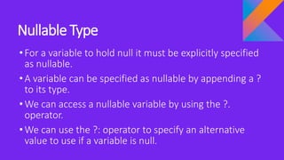 Nullable Type
•For a variable to hold null it must be explicitly specified
as nullable.
•A variable can be specified as nullable by appending a ?
to its type.
•We can access a nullable variable by using the ?.
operator.
•We can use the ?: operator to specify an alternative
value to use if a variable is null.
 