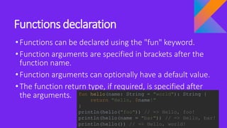 Functions declaration
•Functions can be declared using the "fun" keyword.
•Function arguments are specified in brackets after the
function name.
•Function arguments can optionally have a default value.
•The function return type, if required, is specified after
the arguments. fun hello(name: String = "world"): String {
return "Hello, $name!"
}
println(hello("foo")) // => Hello, foo!
println(hello(name = "bar")) // => Hello, bar!
println(hello()) // => Hello, world!
 