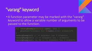 "vararg" keyword
•A function parameter may be marked with the "vararg"
keyword to allow a variable number of arguments to be
passed to the function.
fun varargExample(vararg names: Int) {
println("Argument has ${names.size} elements")
}
varargExample() // => Argument has 0 elements
varargExample(1) // => Argument has 1 elements
varargExample(1, 2, 3) // => Argument has 3 elements
 