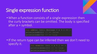 Single expression function
•When a function consists of a single expression then
the curly brackets can be omitted. The body is specified
after a = symbol.
•If the return type can be inferred then we don't need to
specify it.
fun odd(x: Int): Boolean = x % 2 == 1
println(odd(6)) // => false
println(odd(7)) // => true
fun even(x: Int) = x % 2 == 0
println(even(6)) // => true
println(even(7)) // => false
 