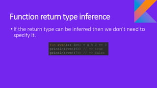 Function return type inference
•If the return type can be inferred then we don't need to
specify it.
fun even(x: Int) = x % 2 == 0
println(even(6)) // => true
println(even(7)) // => false
 