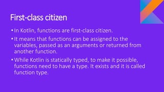 First-class citizen
•In Kotlin, functions are first-class citizen.
•It means that functions can be assigned to the
variables, passed as an arguments or returned from
another function.
•While Kotlin is statically typed, to make it possible,
functions need to have a type. It exists and it is called
function type.
 