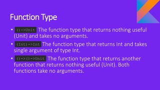 Function Type
• The function type that returns nothing useful
(Unit) and takes no arguments.
• The function type that returns Int and takes
single argument of type Int.
• The function type that returns another
function that returns nothing useful (Unit). Both
functions take no arguments.
()->Unit
(Int)->Int
()->()->Unit
 
