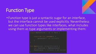 Function Type
•Function type is just a syntactic sugar for an interface,
but the interface cannot be used explicitly. Nevertheless
we can use function types like interfaces, what includes
using them as type arguments or implementing them:
class MyFunction : () -> Unit {
override fun invoke() {
println("I am called")
}
}
fun main(args: Array<String>) {
val function = MyFunction()
function() // Prints: I am called
}
 
