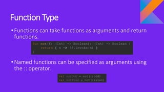 Function Type
•Functions can take functions as arguments and return
functions.
•Named functions can be specified as arguments using
the :: operator.
fun not(f: (Int) -> Boolean): (Int) -> Boolean {
return { n -> !f.invoke(n) }
}
val notOdd = not(::odd)
val notEven = not(::even)
 