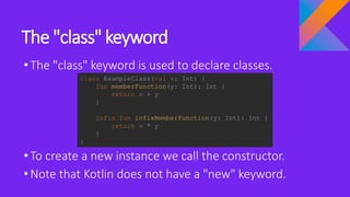 The "class" keyword
•The "class" keyword is used to declare classes.
•To create a new instance we call the constructor.
•Note that Kotlin does not have a "new" keyword.
class ExampleClass(val x: Int) {
fun memberFunction(y: Int): Int {
return x + y
}
infix fun infixMemberFunction(y: Int): Int {
return x * y
}
}
 