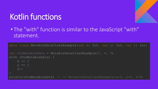 Kotlin functions
•The "with" function is similar to the JavaScript "with"
statement.
data class MutableDataClassExample(var x: Int, var y: Int, var z: Int)
val fooMutableData = MutableDataClassExample(7, 4, 9)
with (fooMutableData) {
x -= 2
y += 2
z--
}
println(fooMutableData) // => MutableDataClassExample(x=5, y=6, z=8)
 
