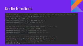 Kotlin functions
// A mutable list can be created using the "mutableListOf" function.
val fooMutableList = mutableListOf("a", "b", "c")
fooMutableList.add("d")
println(fooMutableList.last()) // => d
println(fooMutableList.size) // => 4
// We can create a set using the "setOf" function.
val fooSet = setOf("a", "b", "c")
println(fooSet.contains("a")) // => true
println(fooSet.contains("z")) // => false
// We can create a map using the "mapOf" function.
val fooMap = mapOf("a" to 8, "b" to 7, "c" to 9)
// Map values can be accessed by their key.
println(fooMap["a"]) // => 8
 