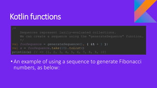 Kotlin functions
•An example of using a sequence to generate Fibonacci
numbers, as below:
/*
Sequences represent lazily-evaluated collections.
We can create a sequence using the "generateSequence" function.
*/
val fooSequence = generateSequence(1, { it + 1 })
val x = fooSequence.take(10).toList()
println(x) // => [1, 2, 3, 4, 5, 6, 7, 8, 9, 10]
 