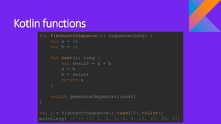 Kotlin functions
fun fibonacciSequence(): Sequence<Long> {
var a = 0L
var b = 1L
fun next(): Long {
val result = a + b
a = b
b = result
return a
}
return generateSequence(::next)
}
val y = fibonacciSequence().take(10).toList()
println(y) // => [1, 1, 2, 3, 5, 8, 13, 21, 34, 55]
 