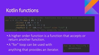Kotlin functions
•A higher order function is a function that accepts or
return another function.
•A "for" loop can be used with
anything that provides an iterator.
// Kotlin provides higher-order functions for working with collections.
val z = (1..9).map { it * 3 }
.filter { it < 20 }
.groupBy { it % 2 == 0 }
.mapKeys { if (it.key) "even" else "odd" }
println(z) // => {odd=[3, 9, 15], even=[6, 12, 18]}
for (c in "hello") {
println(c)
}
 