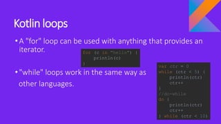 Kotlin loops
•A "for" loop can be used with anything that provides an
iterator.
•"while" loops work in the same way as
other languages.
for (c in "hello") {
println(c)
}
var ctr = 0
while (ctr < 5) {
println(ctr)
ctr++
}
//do-while
do {
println(ctr)
ctr++
} while (ctr < 10)
 